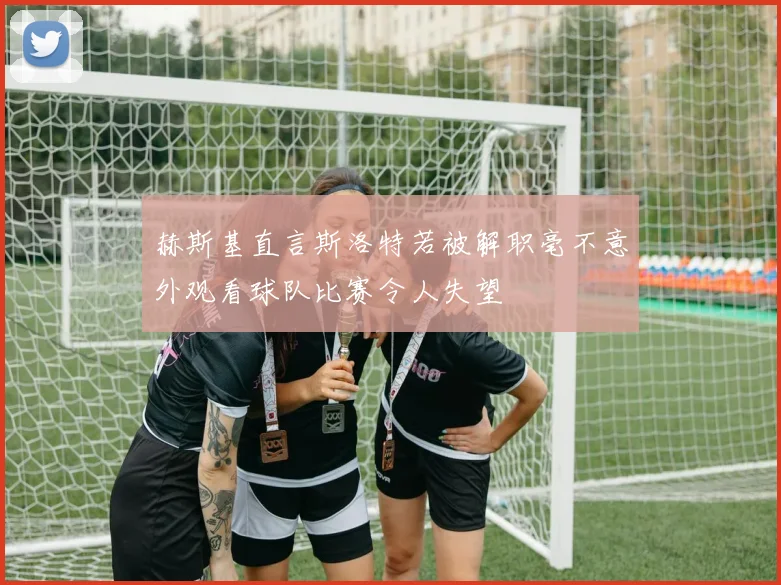 赫斯基直言斯洛特若被解职毫不意外观看球队比赛令人失望
