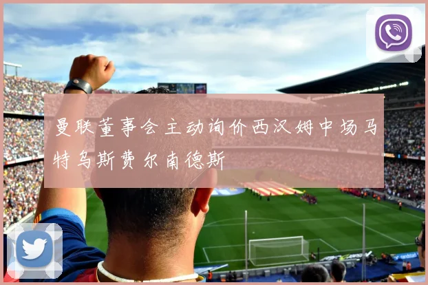 曼联董事会主动询价西汉姆中场马特乌斯费尔南德斯