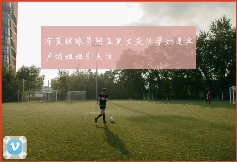 布莱顿球员阿亚里女友怀孕她是库卢的姐姐引关注