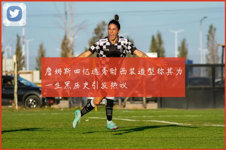 詹姆斯回忆选秀时西装造型称其为一生黑历史引发热议