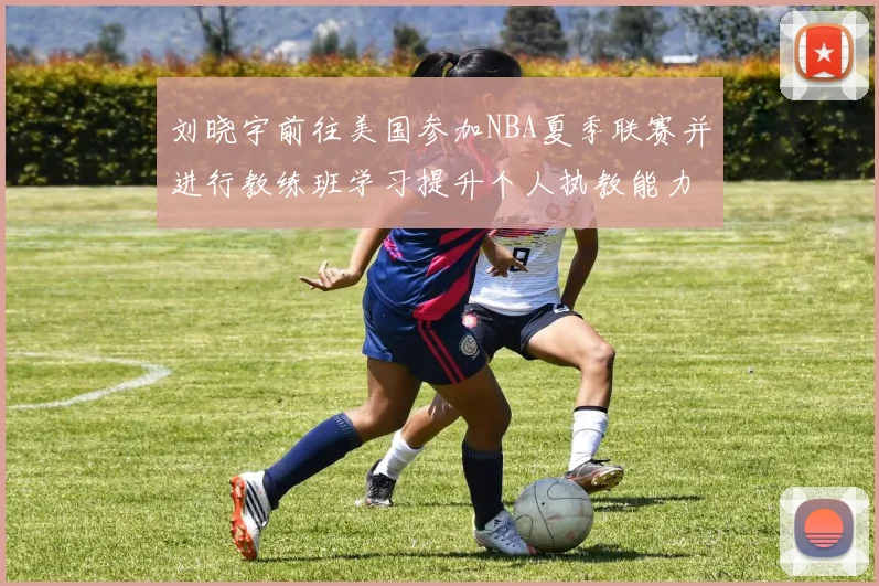 刘晓宇前往美国参加NBA夏季联赛并进行教练班学习提升个人执教能力