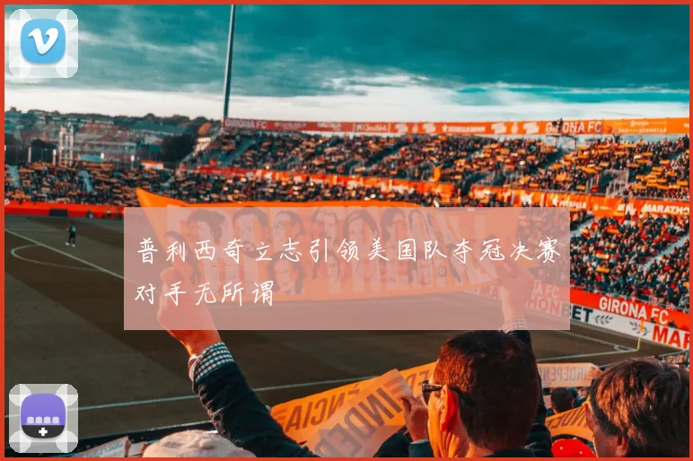 普利西奇立志引领美国队夺冠决赛对手无所谓