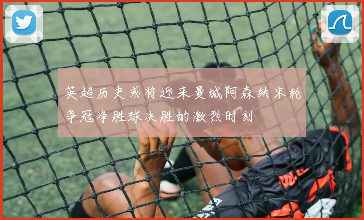 英超历史或将迎来曼城阿森纳末轮争冠净胜球决胜的激烈时刻