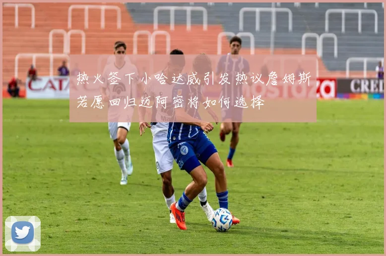 热火签下小哈达威引发热议詹姆斯若愿回归迈阿密将如何选择