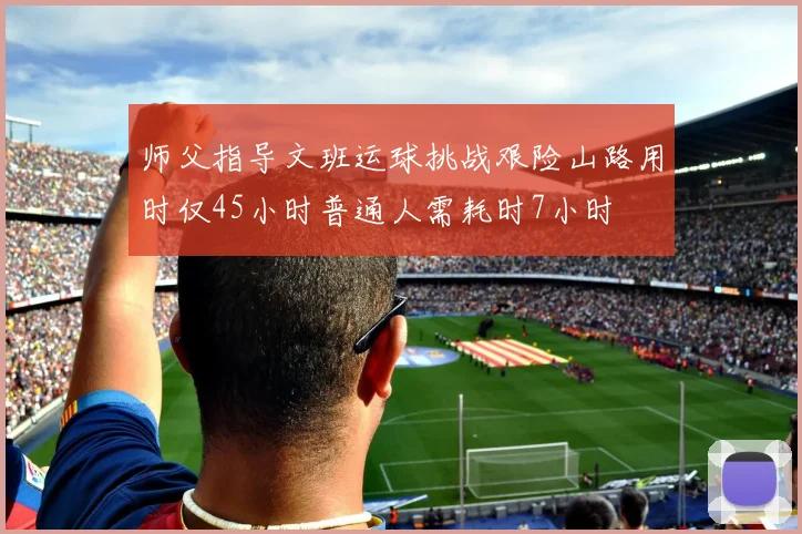 师父指导文班运球挑战艰险山路用时仅45小时普通人需耗时7小时