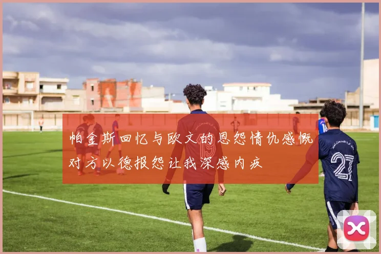 帕金斯回忆与欧文的恩怨情仇感慨对方以德报怨让我深感内疚