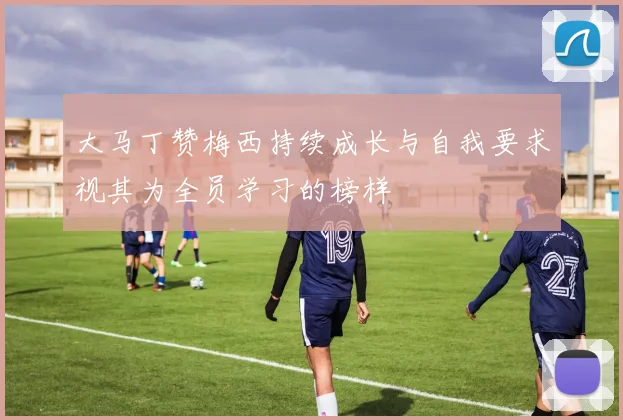 大马丁赞梅西持续成长与自我要求视其为全员学习的榜样