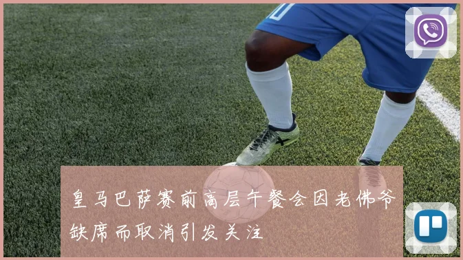 皇马巴萨赛前高层午餐会因老佛爷缺席而取消引发关注