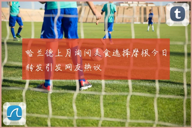 哈兰德上月询问美食选择摩根今日转发引发网友热议