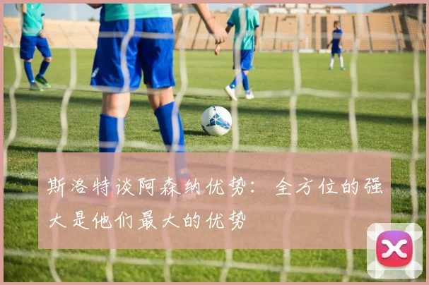 斯洛特谈阿森纳优势：全方位的强大是他们最大的优势