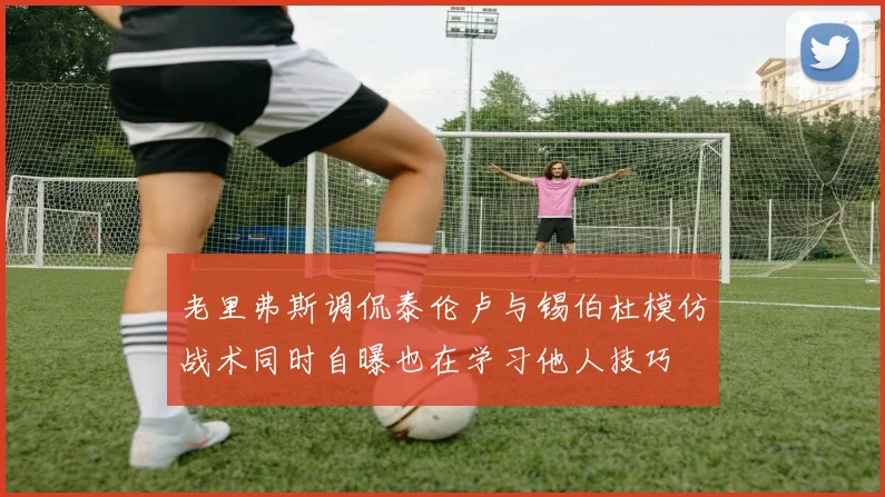 老里弗斯调侃泰伦卢与锡伯杜模仿战术同时自曝也在学习他人技巧