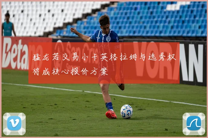 猛龙若交易小卡英格拉姆与选秀权将成核心报价方案