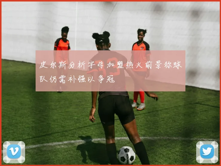 皮尔斯分析字母加盟热火前景称球队仍需补强以争冠