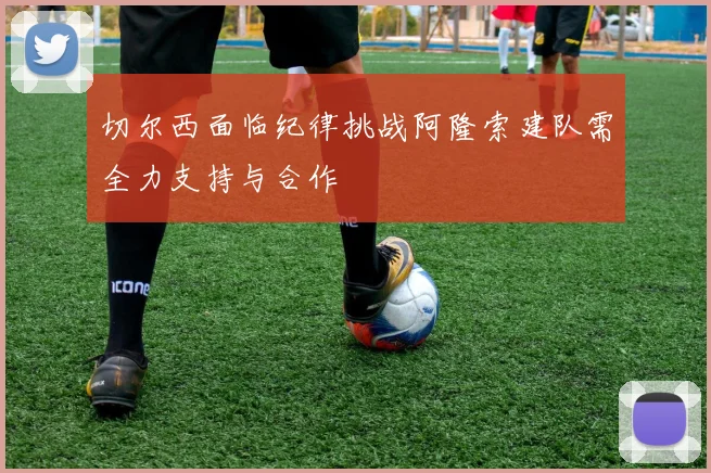 切尔西面临纪律挑战阿隆索建队需全力支持与合作