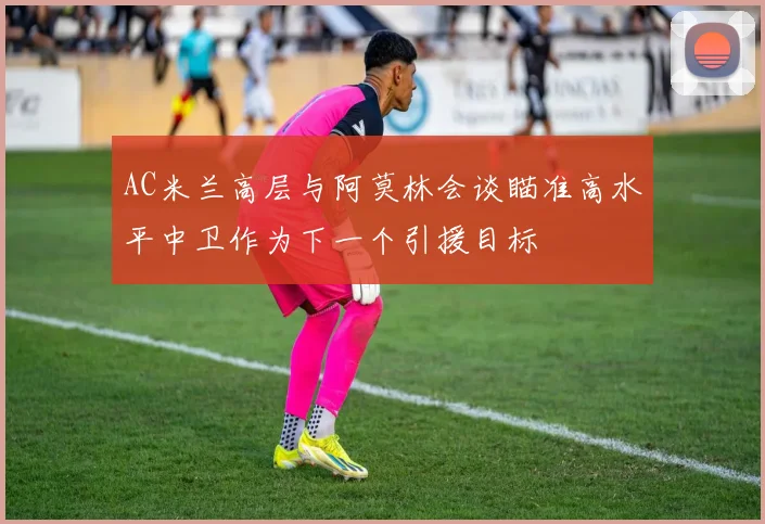 AC米兰高层与阿莫林会谈瞄准高水平中卫作为下一个引援目标
