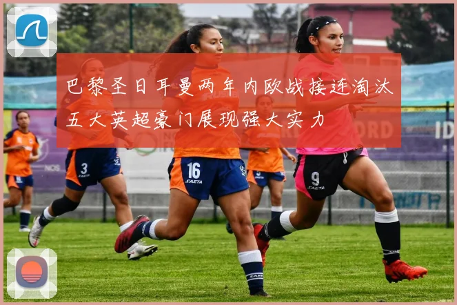 巴黎圣日耳曼两年内欧战接连淘汰五大英超豪门展现强大实力