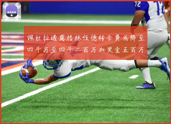 佩杜拉透露格林伍德转会费或降至四千万至四千二百万加奖金五百万至六百万