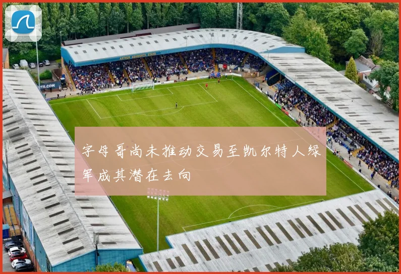字母哥尚未推动交易至凯尔特人绿军成其潜在去向