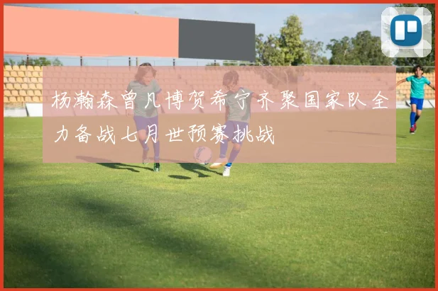 杨瀚森曾凡博贺希宁齐聚国家队全力备战七月世预赛挑战