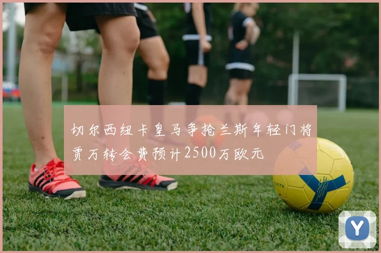 切尔西纽卡皇马争抢兰斯年轻门将贾万转会费预计2500万欧元