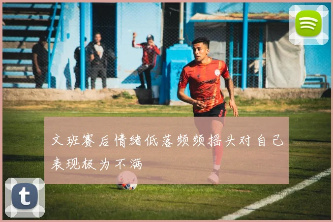 文班赛后情绪低落频频摇头对自己表现极为不满