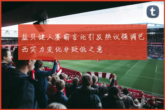 盐贝健人赛前言论引发热议强调巴西实力变化非贬低之意