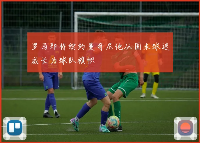 罗马即将续约曼奇尼他从国米球迷成长为球队旗帜